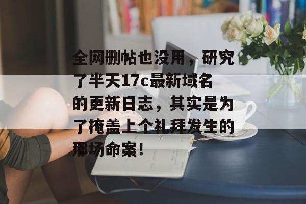 全网删帖也没用，研究了半天17c最新域名的更新日志，其实是为了掩盖上个礼拜发生的那场命案！