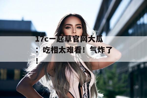 17c一起草官网大瓜:吃相太难看!气炸了!