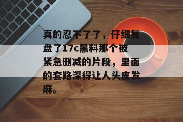 真的忍不了了，仔细复盘了17c黑料那个被紧急删减的片段，里面的套路深得让人头皮发麻。