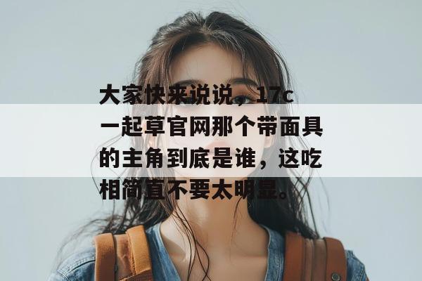 大家快来说说，17c一起草官网那个带面具的主角到底是谁，这吃相简直不要太明显。