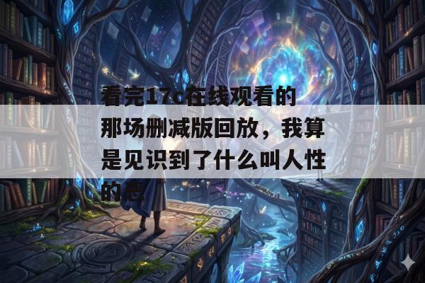 看完17c在线观看的那场删减版回放,我算是见识到了什么叫人性的恶