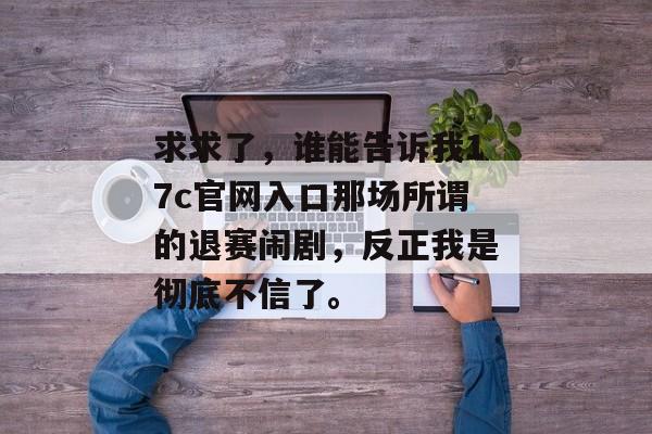 求求了，谁能告诉我17c官网入口那场所谓的退赛闹剧，反正我是彻底不信了。