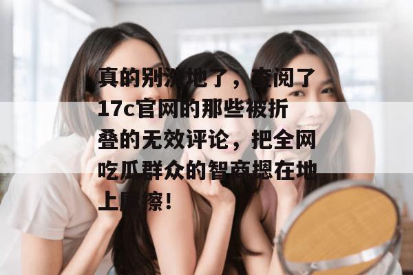 真的别洗地了，查阅了17c官网的那些被折叠的无效评论，把全网吃瓜群众的智商摁在地上摩擦！