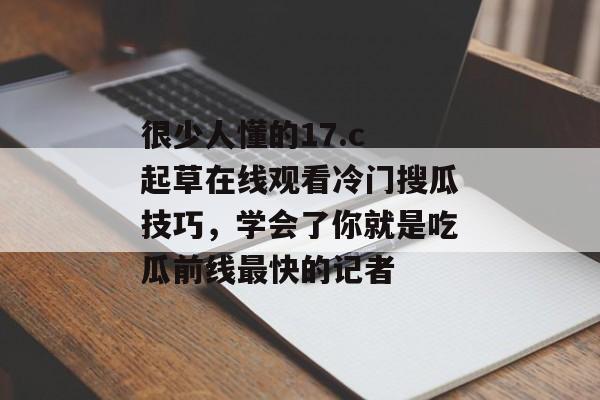 很少人懂的17.c 起草在线观看冷门搜瓜技巧，学会了你就是吃瓜前线最快的记者
