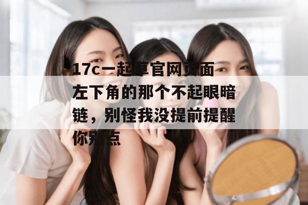 17c一起草官网页面左下角的那个不起眼暗链，别怪我没提前提醒你别点