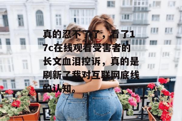 真的忍不了了，看了17c在线观看受害者的长文血泪控诉，真的是刷新了我对互联网底线的认知。