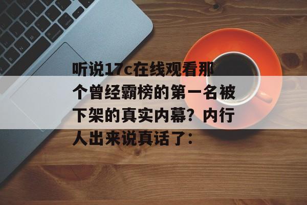 听说17c在线观看那个曾经霸榜的第一名被下架的真实内幕？内行人出来说真话了：