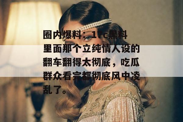 圈内爆料：17c黑料里面那个立纯情人设的翻车翻得太彻底，吃瓜群众看完都彻底风中凌乱了。