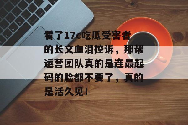 看了17c吃瓜受害者的长文血泪控诉,那帮运营团队真的是连最起码的脸都不要了,真的是活久见!