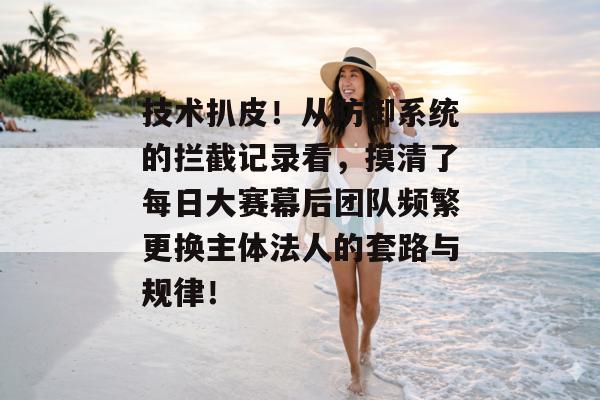 技术扒皮！从防御系统的拦截记录看，摸清了每日大赛幕后团队频繁更换主体法人的套路与规律！