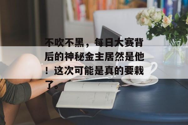 不吹不黑，每日大赛背后的神秘金主居然是他！这次可能是真的要栽了。